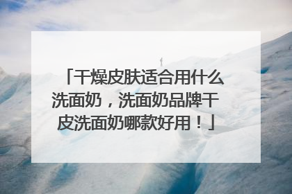 干燥皮肤适合用什么洗面奶，洗面奶品牌干皮洗面奶哪款好用！
