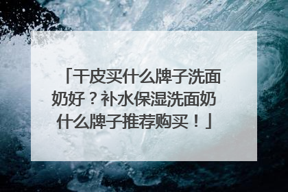 干皮买什么牌子洗面奶好？补水保湿洗面奶什么牌子推荐购买！