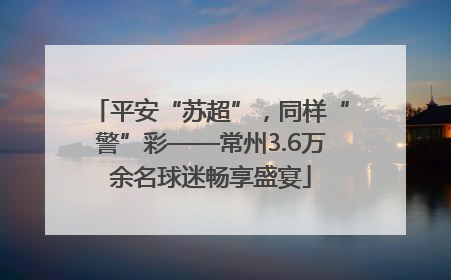 平安“苏超”，同样“警”彩——常州3.6万余名球迷畅享盛宴