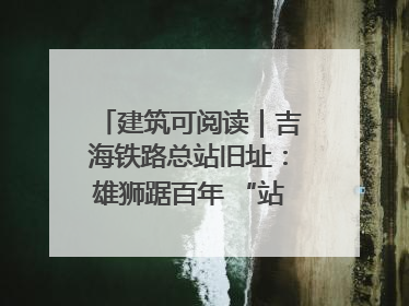 建筑可阅读｜吉海铁路总站旧址：雄狮踞百年 “站”写传承史