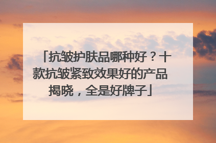 抗皱护肤品哪种好？十款抗皱紧致效果好的产品揭晓，全是好牌子