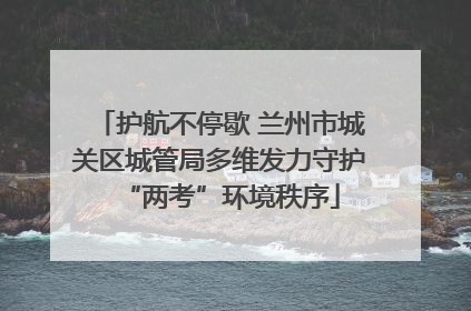 护航不停歇 兰州市城关区城管局多维发力守护“两考”环境秩序