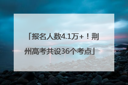 报名人数4.1万+！荆州高考共设36个考点