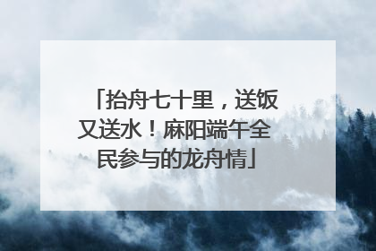 抬舟七十里，送饭又送水！麻阳端午全民参与的龙舟情
