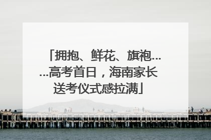 拥抱、鲜花、旗袍……高考首日，海南家长送考仪式感拉满