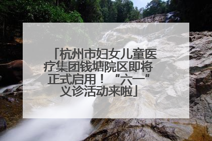 杭州市妇女儿童医疗集团钱塘院区即将正式启用！“六一”义诊活动来啦