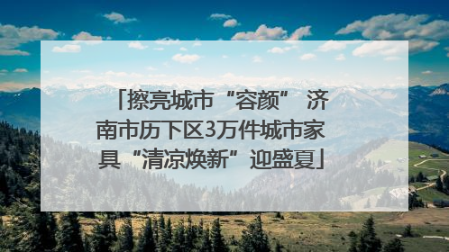 擦亮城市“容颜” 济南市历下区3万件城市家具“清凉焕新”迎盛夏