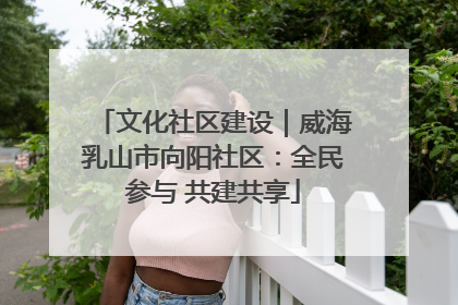 文化社区建设｜威海乳山市向阳社区：全民参与 共建共享