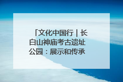 文化中国行｜长白山神庙考古遗址公园：展示和传承多民族文化交融
