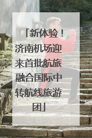 新体验！济南机场迎来首批航旅融合国际中转航线旅游团