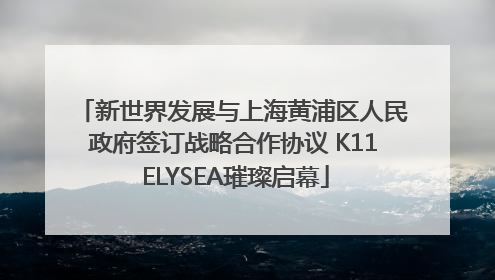 新世界发展与上海黄浦区人民政府签订战略合作协议 K11 ELYSEA璀璨启幕