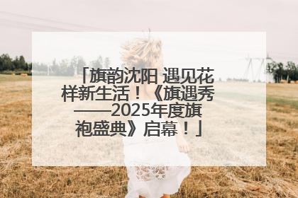 旗韵沈阳 遇见花样新生活！《旗遇秀——2025年度旗袍盛典》启幕！