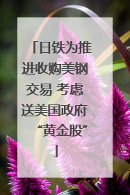 日铁为推进收购美钢交易 考虑送美国政府“黄金股”