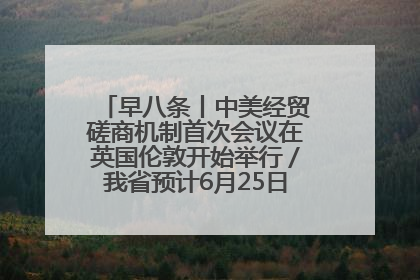 早八条丨中美经贸磋商机制首次会议在英国伦敦开始举行／我省预计6月25日公布高考成绩与录取最低控制分数线