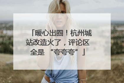暖心出圈！杭州城站改造火了，评论区全是 “夸夸夸”