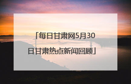 每日甘肃网5月30日甘肃热点新闻回顾