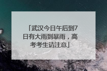 武汉今日午后到7日有大雨到暴雨，高考考生请注意