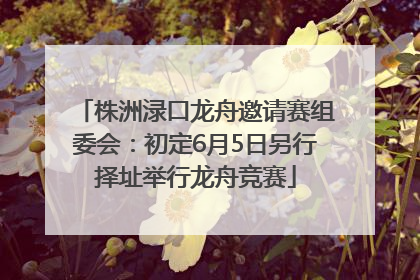 株洲渌口龙舟邀请赛组委会：初定6月5日另行择址举行龙舟竞赛