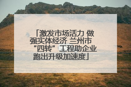 激发市场活力 做强实体经济 兰州市“四转”工程助企业跑出升级加速度