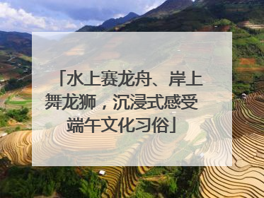 水上赛龙舟、岸上舞龙狮，沉浸式感受端午文化习俗