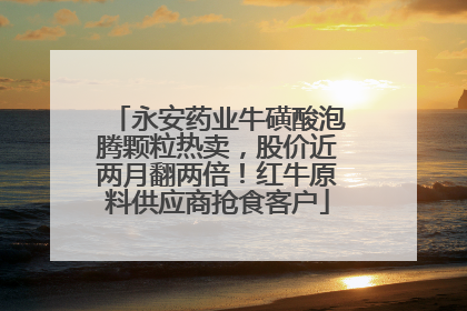 永安药业牛磺酸泡腾颗粒热卖，股价近两月翻两倍！红牛原料供应商抢食客户