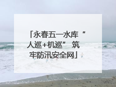 永春五一水库“人巡+机巡” 筑牢防汛安全网