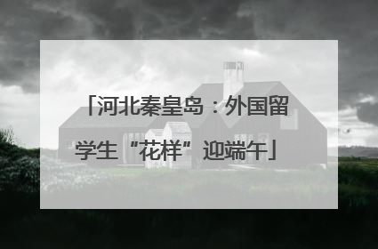 河北秦皇岛：外国留学生“花样”迎端午