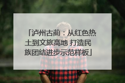 泸州古蔺：从红色热土到文旅高地 打造民族团结进步示范样板
