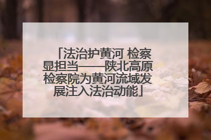 法治护黄河 检察显担当——陕北高原检察院为黄河流域发展注入法治动能