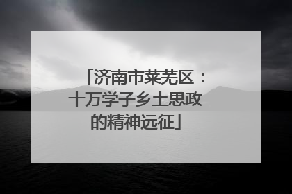 济南市莱芜区：十万学子乡土思政的精神远征