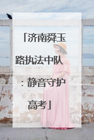 济南舜玉路执法中队：静音守护高考