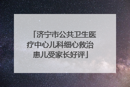 济宁市公共卫生医疗中心儿科细心救治患儿受家长好评