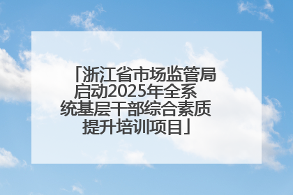 浙江省市场监管局启动2025年全系统基层干部综合素质提升培训项目