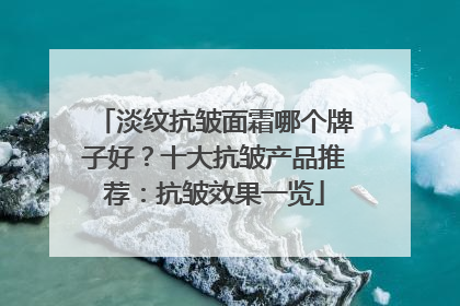 淡纹抗皱面霜哪个牌子好？十大抗皱产品推荐：抗皱效果一览