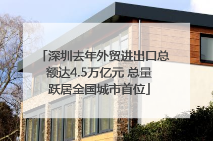 深圳去年外贸进出口总额达4.5万亿元 总量跃居全国城市首位