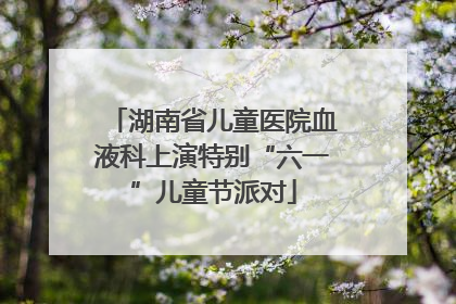 湖南省儿童医院血液科上演特别“六一”儿童节派对