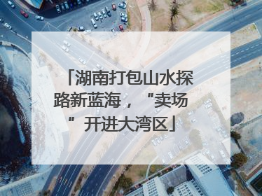 湖南打包山水探路新蓝海，“卖场”开进大湾区