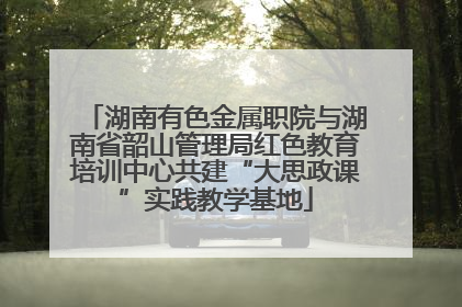 湖南有色金属职院与湖南省韶山管理局红色教育培训中心共建“大思政课”实践教学基地