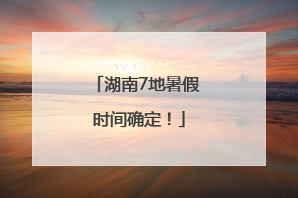 湖南7地暑假时间确定！