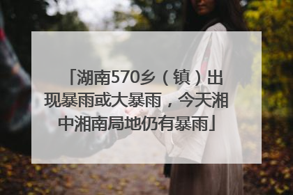 湖南570乡（镇）出现暴雨或大暴雨，今天湘中湘南局地仍有暴雨