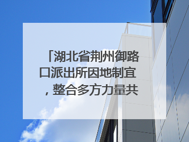 湖北省荆州御路口派出所因地制宜，整合多方力量共建平安校园