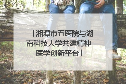 湘潭市五医院与湖南科技大学共建精神医学创新平台