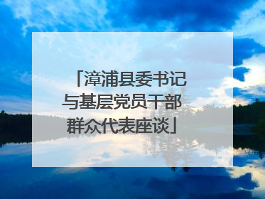 漳浦县委书记与基层党员干部群众代表座谈