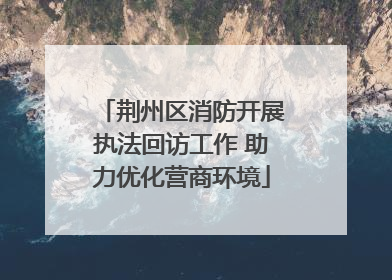 荆州区消防开展执法回访工作 助力优化营商环境