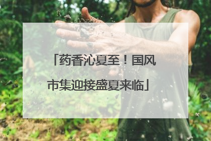 药香沁夏至！国风市集迎接盛夏来临