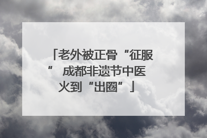 老外被正骨“征服” 成都非遗节中医火到“出圈”