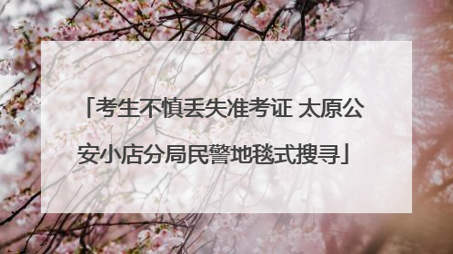 考生不慎丢失准考证 太原公安小店分局民警地毯式搜寻