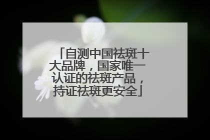 自测中国祛斑十大品牌，国家唯一认证的祛斑产品，持证祛斑更安全