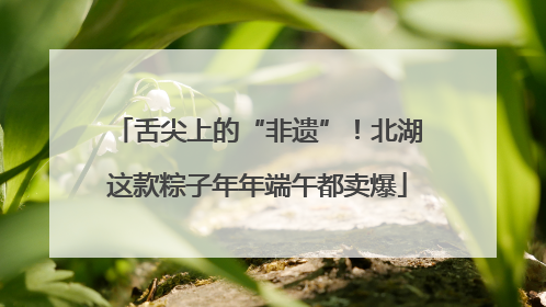 舌尖上的“非遗”！北湖这款粽子年年端午都卖爆