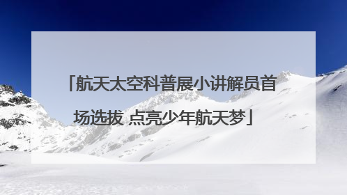航天太空科普展小讲解员首场选拔 点亮少年航天梦